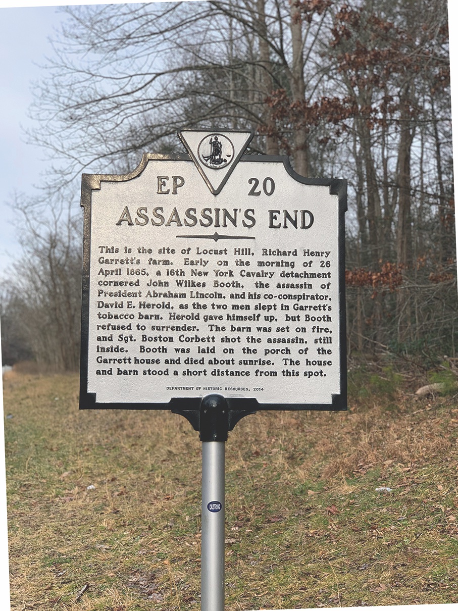 Garrett Farm Site John Wilkes Booth’s flight from justice ended at the Richard Garrett Farm, south of Port Royal, on April 26, 1865. The 16th New York Cavalry, acting on a tip, found Booth and Herold hidden in a tobacco barn there. Herold surren- dered, but Booth refused, even after the troopers set the barn afire to flush him out. Booth was shot in the neck by Sergeant Thomas P. “Boston” Corbett. He was then dragged out of the burning barn, dying at the farmhouse three hours later. The Garrett Farm buildings are long gone, and the site, part of Fort A.P. Hill, is not accessible to the public. (Melissa A. Winn)